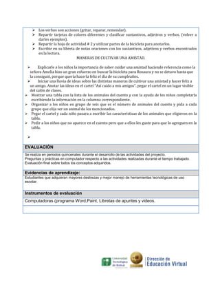  Los verbos son acciones (gritar, reparar, remendar).
 Repartir tarjetas de colores diferentes y clasificar sustantivos, adjetivos y verbos. (volver a
darles ejemplos).
 Repartir la hoja de actividad # 2 y utilizar partes de la bicicleta para anotarlos.
 Escribir en su libreta de notas oraciones con los sustantivos, adjetivos y verbos encontrados
en la lectura.
MANERAS DE CULTIVAR UNA AMISTAD.

Explicarle a los niños la importancia de saber cuidar una amistad haciendo referencia como la
señora Amelia hizo un gran esfuerzo en buscar la bicicleta para Rosaura y no se detuvo hasta que
la consiguió, porque quería hacerla feliz el día de su cumpleaños.

Iniciar una lluvia de ideas sobre las distintas maneras de cultivar una amistad y hacer feliz a
un amigo. Anotar las ideas en el cartel “Así cuido a mis amigos”. pegar el cartel en un lugar visible
del salón de clases.
 Mostrar una tabla con la lista de los animales del cuento y con la ayuda de los niños completarla
escribiendo la información en la columna correspondiente.
 Organizar a los niños en grupo de seis que es el número de animales del cuento y pida a cada
grupo que elija ser un animal de los mencionados.
 Pegar el cartel y cada niño pasara a escribir las características de los animales que eligieron en la
tabla.
 Pedir a los niños que no aparece en el cuento pero que a ellos les guste para que lo agreguen en la
tabla.


EVALUACIÓN
Se realiza en periodos quincenales durante el desarrollo de las actividades del proyecto.
Preguntas y prácticas en computador respecto a las actividades realizadas durante el tiempo trabajado.
Evaluación final sobre todos los conceptos adquiridos.

Evidencias de aprendizaje:
Estudiantes que adquieran mayores destrezas y mejor manejo de herramientas tecnológicas de uso
escolar.

Instrumentos de evaluación
Computadoras (programa Word,Paint, Libretas de apuntes y videos.

 