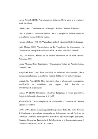 Garcia Aretio,L (2002): "La educación a distancia. De la teoría a la práctica.",
Ariel, Barcelona.
Gisbert (2005) "Transformación Tecnológica". Revista Candidus. Venezuela.
Gros, B. (2000). El ordenador invisible. Hacia la apropiación de la ordenador en
la enseñanza. España: Editorial Gedisa.
Harasim y Saliana (1995-99) "Aprendizaje en Red" Ediciones TRILCE, Uruguay.
Judit, Minian (2008) "Características de las Tecnologías de Información y la
Comunicación y sus posibilidades educativas". Revista Educativa. Fundabit.
Lara, Luis Rodolfo, Análisis de los recursos interactivos en las aulas virtuales,
Argentina, 2002
Loaiza Álvarez, Roger Facilitación y Capacitación Virtual en América Latina,
Colombia, 2002
Marqués G., Pere. (1998). Usos educativos de internet (el tercer mundo): ¿Hacia
un nuevo paradigma de la enseñanza. Extraído de http//dewey.uab.es/pmarques
Marqués G., Pere. (2001). Ideas para aprovechar el ciberespacio en educación:
planificación

de

actividades

con

soporte

Web.

Extraído

de

http//dewey.uab.es/pmarques
Mariño, O. (1988). Informática educativa: Tendencias y visión prospectiva.
Boletín de Informática Educativa, 1, 1,11-32.
Miratia (2005) "Las tecnologías de la Información y Comunicación" Revista
Educativa. Fundabit.
MPPE, (2007). Líneas Generales para la Incorporación de las TIC en los Procesos
de Enseñanza y Aprendizaje enmarcadas en la Propuesta para el Currículo de
Formación Ciudadana de la República Bolivariana de Venezuela [No publicado].
Dirección General de Tecnología de la Información y la Comunicación para el
Desarrollo Educativo (DGTICDE), Caracas.

 