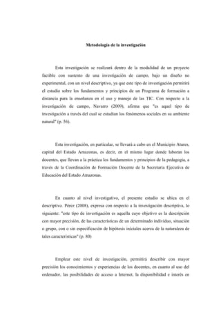 Metodología de la investigación

Esta investigación se realizará dentro de la modalidad de un proyecto
factible con sustento de una investigación de campo, bajo un diseño no
experimental, con un nivel descriptivo, ya que este tipo de investigación permitirá
el estudio sobre los fundamentos y principios de un Programa de formación a
distancia para la enseñanza en el uso y manejo de las TIC. Con respecto a la
investigación de campo, Navarro (2009), afirma que "es aquel tipo de
investigación a través del cual se estudian los fenómenos sociales en su ambiente
natural" (p. 56).

Esta investigación, en particular, se llevará a cabo en el Municipio Atures,
capital del Estado Amazonas, es decir, en el mismo lugar donde laboran los
docentes, que llevan a la práctica los fundamentos y principios de la pedagogía, a
través de la Coordinación de Formación Docente de la Secretaría Ejecutiva de
Educación del Estado Amazonas.

En cuanto al nivel investigativo, el presente estudio se ubica en el
descriptivo. Pérez (2008), expresa con respecto a la investigación descriptiva, lo
siguiente: "este tipo de investigación es aquella cuyo objetivo es la descripción
con mayor precisión, de las características de un determinado individuo, situación
o grupo, con o sin especificación de hipótesis iníciales acerca de la naturaleza de
tales características" (p. 80)

Emplear este nivel de investigación, permitirá describir con mayor
precisión los conocimientos y experiencias de los docentes, en cuanto al uso del
ordenador, las posibilidades de acceso a Internet, la disponibilidad e interés en

 