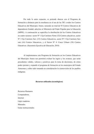 Por todo lo antes expuesto, se pretende abarcar con el Programa de
formación a distancia para la enseñanza en el uso de las TIC a todos los Centros
Educativos del Municipio Atures, teniendo un total de 93 Centros Educativos de
dependencia Estadal, adscritos al Ministerio del Poder Popular para la Educación
(MPPE). A continuación se especifica la distribución de los Centros Educativos
en cuatro sectores: sector Nº 1 Eje Carretero Norte (32) Centros educativos, sector
Nº 2 Eje Carretero Sur: (15) Centros Educativos, sector Nº 3 Eje Carretero Sureste (16) Centros Educativos, y el Sector Nº 4: Casco Urbano (30) Centros
Educativos. (Secretaria Ejecutiva de Educación, 2010)

Al implementarse este Programa de formación en los Centros Educativos
del Municipio Atures nos permitirá evaluar los logros y los avances, que serán
precedentes validos, valiosos y positivos para la toma de decisiones, de cómo
poder ejecutar y expandir el programa de formación en los municipios del Estado
Amazonas y sobre todo tomando en consideración la cosmovisión de los pueblos
indígenas.

Recursos utilizados (tecnológicos)

Recursos Humanos.
Computadoras.
Internet
Lápiz cuaderno.
Manuales
Guías instruccionales

 