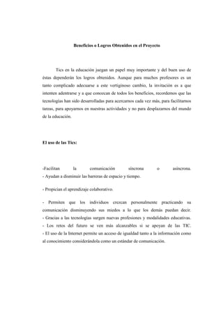 Beneficios o Logros Obtenidos en el Proyecto

Tics en la educación juegan un papel muy importante y del buen uso de
éstas dependerán los logros obtenidos. Aunque para muchos profesores es un
tanto complicado adecuarse a este vertiginoso cambio, la invitación es a que
intenten adentrarse y a que conozcan de todos los beneficios, recordemos que las
tecnologías han sido desarrolladas para acercarnos cada vez más, para facilitarnos
tareas, para apoyarnos en nuestras actividades y no para desplazarnos del mundo
de la educación.

El uso de las Tics:

-Facilitan

la

comunicación

síncrona

o

asíncrona.

- Ayudan a disminuir las barreras de espacio y tiempo.
- Propician el aprendizaje colaborativo.
- Permiten que los individuos crezcan personalmente practicando su
comunicación disminuyendo sus miedos a lo que los demás puedan decir.
- Gracias a las tecnologías surgen nuevas profesiones y modalidades educativas.
- Los retos del futuro se ven más alcanzables si se apoyan de las TIC.
- El uso de la Internet permite un acceso de igualdad tanto a la información como
al conocimiento considerándola como un estándar de comunicación.

 