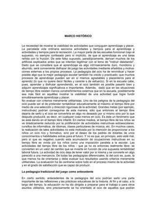 MARCO HISTÓRICO


La necesidad de mostrar la viabilidad de actividades que conjuguen aprendizaje y placer.
La parcelada vida ordinaria secciona actividades y tiempos para el aprendizaje y
actividades y tiempos para la recreación. La mayor parte de las escuelas funcionan bajo el
supuesto, no siempre confesado pero sí implícito, de que el aprendizaje es una tarea
reñida con la fruición. De este falso supuesto, paradójicamente, derivan muchos de los
artificios explicados antes que se intentan legitimar con el lema de "instruir deleitando".
Dado que se considera que el aprendizaje es algo intrínsecamente duro, monótono y
aburrido, será conveniente disfrazar de juego las actividades mediante añadidos y motiva-
ciones externas a los propios procesos. La pedagogía del ocio ha de reivindicar y hacer
posible algo que la mejor pedagogía escolar también ha creído y practicado: que muchos
procesos de aprendizaje pueden ser en sí mismos agradables y placenteros para el
aprendiz (lo que no quiere decir fáciles y carente s de esfuerzo). Si en la escuela cabe,
pues, aprender y disfrutar aprendiendo, en el ocio también es posible pasarlo bien y
adquirir aprendizajes significativos e importantes. Además, dado que en las situaciones
de tiempo libre existen menos constreñimientos externos que en la escuela, posiblemente
sea más fácil en aquéllas mostrar la viabilidad de una actividad que logre fundir
simultáneamente aprendizaje y placer.
No evaluar con criterios meramente utilitaristas. Uno de los peligros de la pedagogía del
ocio puede ser el de pretender rentabilizar educativamente al máximo el tiempo libre por
medio de una selección y dirección rigurosas de la actividad. Grandes metas (por ejemplo,
instructivas) podrían conseguirse de esta manera, sólo que entonces el tiempo libre
dejaría de serlo y el ocio se convertiría en algo no deseado por sí mismo sino por lo que
después producirá; es decir, en cualquier cosa menos en ocio. Es éste un fenómeno que
se está dando en el tiempo libre infantil. En ciertos medios, el tiempo libre de los niños se
ve drásticamente reducido por la proliferación de actividades instructivas extraescolares:
cursillos de informática, de idiomas, clases particulares de música, etc. En muchos casos,
la realización de tales actividades no está motivada por la intención de proporcionar a los
niños un ocio rico y formativo, sino por el deseo de los padres de dotarles de unos
conocimientos o habilidades extras para el futuro. Y no es que, en principio, esto esté mal,
pero sí que es negativo cuando esta acumulación de ocupaciones instructivas en su
tiempo libre es vivida por los niños como una imposición paralela a la escolar. Las
actividades del tiempo libre de los niños - que ya no es entonces realmente libre- se
convierten en un valor de cambio que se invierte en función de una supuesta rentabilidad
laboral futura. La actividad de ocio deja de tener valor por sí misma y se convierte en algo
parecido a una mercancía. De todas las pedagogías diferenciales, la del ocio es, pues, la
que menos ha de orientarse y debe evaluar sus resultados usando criterios meramente
utilitaristas. La evaluación ha de centrarse sobre todo en el proceso mismo de la actividad
y en el grado de satisfacción que es capaz de producir.

La pedagogía tradicional del juego como antecedente

En cierto sentido, antecedentes de la pedagogía del ocio podrían serlo una parte
importante de las reflexiones y las prácticas educativas de la historia. Al fin y al cabo, a lo
largo del tiempo, la educación no ha ido dirigida a preparar para el trabajo o para otros
asuntos utilitarios, sino precisamente se ha orientado al ocio de aquellos que podían
 