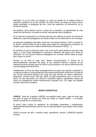 disfrutarlo. Ya se ha visto, por ejemplo, lo unida que estaba en la antigua Grecia la
educación (paideia) con el ocio (schole). De todos modos, al margen de estos antece-
dentes generales, la pedagogía del ocio, como tipo específico de intervención, es un
fenómeno reciente.

No obstante, como siempre ocurre, a pesar de la novedad y la especificidad de este
ámbito de intervención, es posible encontrar antecedentes que lo prefiguran.

En el caso de la educación en el tiempo libre hay que referirse al menos al conjunto de
reflexiones y técnicas pedagógicas que desde antiguo se han elaborado en torno al juego.

La utilización pedagógica del juego cuenta con una antigua tradición. Como ha escrito D.
B. Elkonin: "Mucho antes de que el juego fuese objeto de investigaciones científicas, se
empleó a gran escala como medio importantísimo de educación infantil [ ... ].

El momento en que la educación pasó a ser una función social aparte se remonta a dos
siglos, y a esa misma antigüedad se remonta la utilización del juego como medio de
educación. En los diversos sistemas pedagógicos se concedía distinto papel al juego,
pero ninguno lo omitía".

Aunque no es éste el lugar para repasar minuciosamente la historia de la
instrumentalización educativa del juego, sí que conviene referirse a algunas de las
distintas formas de utilizarlo para ver qué es lo que prefiguran y en qué se distancian de la
actual pedagogía del tiempo libre.

Posiblemente, la forma de utilizar pedagógicamente el juego más explícita y presente en
la historia consiste en instrumentalizarlo para tareas directamente instructivas. Se trata de
una función puramente didáctica que surge del viejo principio de "instruir deleitando".
Realmente, muchas veces, más que utilizar el juego propiamente dicho, lo que se ha
hecho ha sido aprovechar con intención motivadora algunos ingredientes propios del
mismo (la competencia, ciertas ritualizaciones musicales, etc.). Sin negar sus posibles
virtudes, esta forma constituye



                                 MARCO CONCEPTUAL


LÚDICO: Viene de la palabra LUDERE, que significa bailar, jugar. Jugar es hacer algo
por sentir el gusto de hacerlo; de modo que hasta en nuestro trabajo , o el estudio,
puedan convertirse en un plan lúdico.

El placer lúdico implica la realización de actividades placenteras y satisfactorias,
independientemente del factor externo que se haya planteado y que acapare toda nuestra
atención.

LUDUS proviene del latín y significa juego, espectáculo, escuela. LUDRICUS significa
chistoso.
 