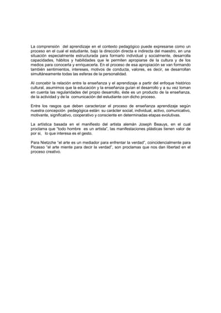 La comprensión del aprendizaje en el contexto pedagógico puede expresarse como un
proceso en el cual el estudiante, bajo la dirección directa e indirecta del maestro, en una
situación especialmente estructurada para formarlo individual y socialmente, desarrolla
capacidades, hábitos y habilidades que le permiten apropiarse de la cultura y de los
medios para conocerla y enriquecerla. En el proceso de esa apropiación se van formando
también sentimientos, intereses, motivos de conducta, valores, es decir, se desarrollan
simultáneamente todas las esferas de la personalidad.

Al concebir la relación entre la enseñanza y el aprendizaje a partir del enfoque histórico
cultural, asumimos que la educación y la enseñanza guían el desarrollo y a su vez toman
en cuenta las regularidades del propio desarrollo, éste es un producto de la enseñanza,
de la actividad y de la comunicación del estudiante con dicho proceso.

Entre los rasgos que deben caracterizar el proceso de enseñanza aprendizaje según
nuestra concepción pedagógica están: su carácter social, individual, activo, comunicativo,
motivante, significativo, cooperativo y consciente en determinadas etapas evolutivas.

La artística basada en el manifiesto del artista alemán Joseph Beauys, en el cual
proclama que “todo hombre es un artista”, las manifestaciones plásticas tienen valor de
por si, lo que interesa es el gesto.

Para Nietzche “el arte es un mediador para enfrentar la verdad”, coincidencialmente para
Picasso “el arte miente para decir la verdad”, son proclamas que nos dan libertad en el
proceso creativo.
 