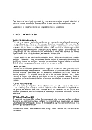 Casi siempre el juego implica competición, pero a veces pareciera no existir tal actitud; el
juego se limitaría a que todos llegasen al final sin que importe demasiado quién gane

La golosa es un juego tradicional que exige concentración y destreza.



EL JUEGO Y LA RECREACION.


CUERDAS, SOGAS O LAZOS.
A través de la historia y de la vida pueden ser tan importantes como la rueda siempre se
ha considerado un elemento de trabajo, diversión, recreación, deporte, etc. No
recordamos el cordón umbilical pero sabemos que los primeros carros(sin importar si solo
se trataba de una piedra, un pedazo de madera u otro objeto que sin embargo siempre
fueron perfectos)los tiramos con una cuerda; luego hemos jugado y experimentado con
cualquier tipo de lazo durante muchos momentos y horas para algunos de manera
repetitiva y en otros casos(la mayoría) el repertorio no se acaba.

Cuerdas tienen muchos instrumentos musicales; lazos y sogas son utilizados en deportes
antiguos y modernos, y para todos resulta familiar porque de cualquier manera podemos
definirlo sin llegar a una definición completa como resultado de su variedad y versatilidad.
En todo ello lo menos deseable sería sentirse con la soga al cuello.

LAZOS Y LUDICA
Resultan innumerables las posibilidades de juego que brindan los lazos y las emociones
que se pueden llegar a experimentar. Cuando hablamos de lazos entendemos que existen
vínculos, ataduras, conexiones, etc. Por ello resulta interesante para qué? Y como los
vamos a utilizar? En términos generales ellos nos permiten socializar, unir y hasta
competir y deben estar siempre muy listos porque en cualquier momento llegan a
convertirse en herramientas de trabajo y hasta de uso infalible en trabajos de apoyo y
rescate.

NUDOS Y RECREACIÓN
Para la mayoría que importante fuera saber amarrar y desatar porque la vida muchas
veces así lo exige; es cierto que existe un amplio repertorio de nudos que implican todos
los grados de dificultad con usos variados desde los utilizados en los juegos mas
sencillos, ganadería ,agricultura, deporte de alto riesgo, actividades marítimas y hasta en
artesanía.

ACTIVIDADES A REALIZAR
El trabajo de campo se debe realizar de manera preferente en una zona plana recubierta
de grama que permita amortiguar cualquier movimiento brusco o aparatoso; las ropas a
utilizar deben ser en lo posible sueltas de tipo deportivo dependiendo la complejidad de la
actividad que se desea realizar.

Formación de Nudos: nudo moreno o nudo de rejo; nudos de unión y nudos de cadeneta
o soltadera.
 