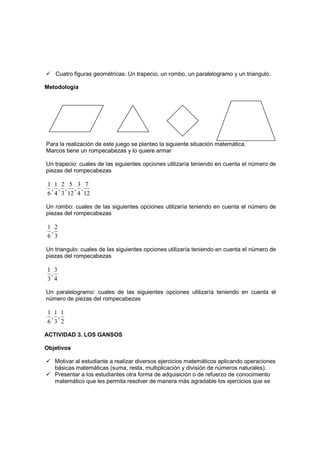 Cuatro figuras geométricas: Un trapecio, un rombo, un paralelogramo y un triangulo.

Metodología




Para la realización de este juego se planteo la siguiente situación matemática.
Marcos tiene un rompecabezas y lo quiere armar

Un trapecio: cuales de las siguientes opciones utilizaría teniendo en cuenta el número de
piezas del rompecabezas

 1 1 2 5 3 7
  , , , , ,
 6 4 3 12 4 12

Un rombo: cuales de las siguientes opciones utilizaría teniendo en cuenta el número de
piezas del rompecabezas

1 2
 ,
6 3

Un triangulo: cuales de las siguientes opciones utilizaría teniendo en cuenta el número de
piezas del rompecabezas

1 3
 ,
3 4

Un paralelogramo: cuales de las siguientes opciones utilizaría teniendo en cuenta el
número de piezas del rompecabezas

 1 1 1
  , ,
 6 3 2

ACTIVIDAD 3. LOS GANSOS

Objetivos

   Motivar al estudiante a realizar diversos ejercicios matemáticos aplicando operaciones
   básicas matemáticas (suma, resta, multiplicación y división de números naturales).
   Presentar a los estudiantes otra forma de adquisición o de refuerzo de conocimiento
   matemático que les permita resolver de manera más agradable los ejercicios que se
 