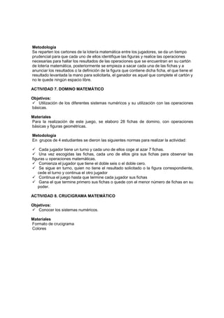 Metodología
Se reparten los cartones de la lotería matemática entre los jugadores, se da un tiempo
prudencial para que cada uno de ellos identifique las figuras y realice las operaciones
necesarias para hallar los resultados de las operaciones que se encuentran en su cartón
de lotería matemática, posteriormente se empieza a sacar cada una de las fichas y a
anunciar los resultados o la definición de la figura que contiene dicha ficha, el que tiene el
resultado levantada la mano para solicitarla, el ganador es aquel que complete el cartón y
no le quede ningún espacio libre.

ACTIVIDAD 7. DOMINO MATEMÁTICO

Objetivos:
   Utilización de los diferentes sistemas numéricos y su utilización con las operaciones
básicas.

Materiales
Para la realización de este juego, se elaboro 28 fichas de domino, con operaciones
básicas y figuras geométricas.

Metodología
En grupos de 4 estudiantes se dieron las siguientes normas para realizar la actividad:

     Cada jugador tiene un turno y cada uno de ellos coge al azar 7 fichas.
     Una vez escogidas las fichas, cada uno de ellos gira sus fichas para observar las
figuras u operaciones matemáticas.
     Comienza el jugador que tiene el doble seis o el doble cero.
     Se sigue en turno, quien no tiene el resultado solicitado o la figura correspondiente,
    cede el turno y continua el otro jugador
     Continua el juego hasta que termine cada jugador sus fichas
     Gana el que termine primero sus fichas o quede con el menor número de fichas en su
    poder.

ACTIVIDAD 8. CRUCIGRAMA MATEMÁTICO

Objetivos:
   Conocer los sistemas numéricos.

Materiales
Formato de crucigrama
Colores
 