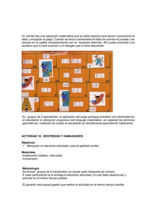no, donde hay una operación matemática que se debe resolver para lanzar nuevamente el
dado y empezar el juego. Cuando se lance nuevamente el dado se sumara el puntaje y se
ubicara en la casilla correspondiente con el resultado obtenido. Allí puede encontrar una
escalera que lo hará avanzar o un tobogán que lo hará descender.



ACTIVIDAD 10. EL AHORCADO

Objetivos:

    Utilizar el lenguaje matemático
    Diferenciar términos matemáticos y elementos útiles en geometría

Materiales

Rompecabezas y palabras o términos geométricos.

Metodología




En grupos de 2 estudiantes, la aplicación del juego persigue transferir con efectividad en
el estudiante la utilización progresiva del lenguaje matemático, en especial los términos
geométricos, mediante los cuales el estudiante se retroalimenta aprendiendo hábilmente.



ACTIVIDAD 10. DESTREZAS Y HABILIDADES

Objetivos:
   Manipular un elemento articulado, para la agilidad mental

Materiales
Implemento metálico articulado.
Cronómetro


Metodología
Se forman grupos de 4 estudiantes, en donde cada integrante se numera.
A cada participante se le entrega el elemento articulado, el cual debe desarticular y
articular en el menor tiempo posible.

El ganador será aquel jugador que realice la actividad en el menor tiempo posible.
 