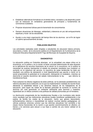 •   Establecer alternativas formativas en el ámbito lúdico, recreativo y de desarrollo juvenil
    que se traduzcan en verdaderos generadores de principios y fundamentos de
    convivencia ciudadana.

•   Propiciar situaciones lúdicas para la transmisión de conocimientos

•   Generar situaciones de liderazgo, solidaridad y tolerancia en pro del enriquecimiento
    espiritual y moral de los estudiantes.

•   Ayudar a una mejor organización del tiempo libre de los alumnos con el fin de lograr
    un optimo aprovechamiento de éste.


                                 POBLACION OBJETIVO

Las actividades realizadas están dirigidas a estudiantes de educación básica primaria,
secundaria y media de la educación pública en el Departamento de Cundinamarca de la
Institución Educativa Departamental El Trigo del Municipio de Guayabal de Siquima.


                                      DIAGNOSTICO

La educación publica en Colombia atraviesa en la actualidad una etapa critica en lo
económica, en lo político y en lo social; el factor principal determinante de esta situación
es la deficiencia de recursos financieros de la nación en lo económico, en lo político la
necesidad de quienes representan el estado de presentar resultados que muestren un
aumento en la cobertura del servicio, la coyuntura de estas tendencias ha dado por
resultado una política de planeación a nivel departamental que apunta a mentir en lo
social proponiendo la gratuidad en la educación, distrayendo al ciudadano, mientras se
desmonta el soporte económico del estado instrumentando la ley              que reformo la
transferencia fiscal.

Para subsanar los efectos negativos de estas políticas, se ha planeado paralelamente una
reforma educativa de la institución con la que se implementaron medidas de recorte fiscal,
afectando la estabilidad laboral y los derechos básicos de los trabajadores de la
educación, para lograr las metas de la llamada gratuidad se aumento el numero de
alumnos por aula generando un ambiente estresante para alumnos y maestros,
lográndose así un efecto contrario a las políticas de calidad promovidas por el ministerio.

La disminución programada de las transferencias fiscales a los municipios esta dando
como resultado que las instituciones educativas locales transfieran paralelamente a los
padres de familia los costes de la educación, hecho que genera descontento,
enfrentamientos internos e imposibilidad de realizar muchas labores pedagógicas, en
ultimas podemos entonces concluir que las reformas educativas han sometido a las
clases menos favorecidas de la nación a que aporten económicamente en efectivo, en
bienes y en servicios para educar a sus hijos a cambio de una menor calidad en la
educación.
 