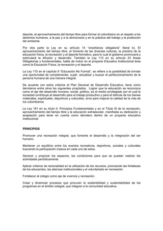 deporte, el aprovechamiento del tiempo libre para formar el colombiano en el respeto a los
derechos humanos, a la paz y a la democracia y en la práctica del trabajo y la protección
del ambiente.

Por otra parte la Ley en su artículo 14 “enseñanza obligatoria” literal b). El
aprovechamiento del tiempo libre, el fomento de las diversas culturas, la practica de la
educación física, la recreación y el deporte formativo, para lo cual el gobierno promoverá y
estimulará la difusión y desarrollo. También la Ley 115 en su artículo 23 Areas
Obligatorias y fundamentales, habla de incluir en el proyecto Educativo Institucional área
como la Educación Física, la recreación y el deporte.

La Ley 115 en el capítulo II “Educación No Formal”, se refiere a la posibilidad de brindar
una oportunidad de complementar, suplir, actualizar y buscar el perfeccionamiento de la
persona humana de una manera integral.

De acuerdo con estos criterios el Plan Decenal de Desarrollo Educativo, tiene como
derroteros entre otros los siguientes propósitos: Lograr que la educación se reconozca
como el eje del desarrollo humano, social, político, es el medio privilegiado por el cual la
sociedad contribuye al desarrollo para el trabajo productivo y para el disfrute de los bienes
materiales, espirituales, deportivos y culturales, sirve para mejorar la calidad de la vida de
los colombianos.

La Ley 181 en su título II, Principios Fundamentales y en el Título III de la recreación,
aprovechamiento del tiempo libre y la educación extraescolar, manifiesta su dedicación y
aceptación para tener en cuenta como derrotero dentro de un proyecto educativo
institucional.


PRINCIPIOS

Promover una recreación integral, que fomente el desarrollo y la integración del ser
humano.

Mantener un equilibrio entre los eventos recreativos, deportivos, sociales y culturales
buscando la participación masiva en cada uno de estos.

Generar y propiciar los espacios, las condiciones para que se puedan realizar las
actividades periódicamente.

Aplicar criterios de racionalidad en la utilización de los recursos, priorizando las fortalezas
de los educandos, las alianzas institucionales y el voluntariado en recreación.

Fortalecer al colegio como eje de vivencia y recreación.

Crear y dinamizar procesos que procuren la sostenibilidad y sustentabilidad de los
programas en el ámbito colegial, que integran a la comunidad educativa.
 