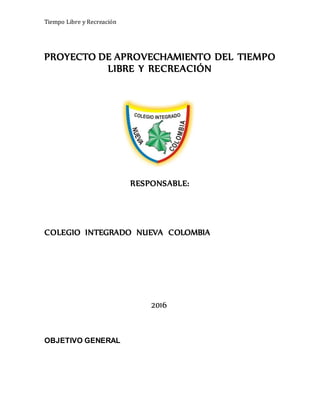 Tiempo Libre y Recreación
PROYECTO DE APROVECHAMIENTO DEL TIEMPO
LIBRE Y RECREACIÓN
RESPONSABLE:
COLEGIO INTEGRADO NUEVA COLOMBIA
2016
OBJETIVO GENERAL
 
