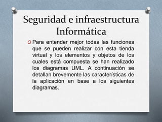 Seguridad e infraestructura
Informática
O Para entender mejor todas las funciones
que se pueden realizar con esta tienda
virtual y los elementos y objetos de los
cuales está compuesta se han realizado
los diagramas UML. A continuación se
detallan brevemente las características de
la aplicación en base a los siguientes
diagramas.
 