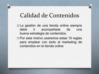 Calidad de Contenidos
O La gestión de una tienda online siempre
debe ir acompañada de una
buena estrategia de contenidos.
O Por este motivo usaremos estas 10 reglas
para emplear con éxito el marketing de
contenidos en la tienda online
 
