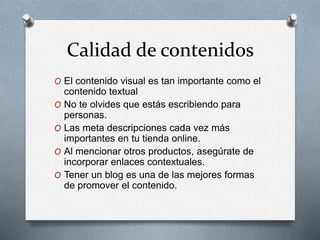 Calidad de contenidos
O El contenido visual es tan importante como el
contenido textual
O No te olvides que estás escribiendo para
personas.
O Las meta descripciones cada vez más
importantes en tu tienda online.
O Al mencionar otros productos, asegúrate de
incorporar enlaces contextuales.
O Tener un blog es una de las mejores formas
de promover el contenido.
 