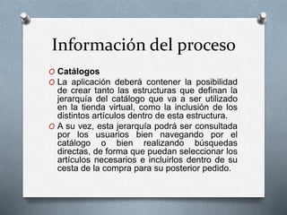 Información del proceso
O Catálogos
O La aplicación deberá contener la posibilidad
de crear tanto las estructuras que definan la
jerarquía del catálogo que va a ser utilizado
en la tienda virtual, como la inclusión de los
distintos artículos dentro de esta estructura.
O A su vez, esta jerarquía podrá ser consultada
por los usuarios bien navegando por el
catálogo o bien realizando búsquedas
directas, de forma que puedan seleccionar los
artículos necesarios e incluirlos dentro de su
cesta de la compra para su posterior pedido.
 