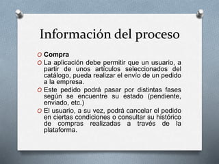 Información del proceso
O Compra
O La aplicación debe permitir que un usuario, a
partir de unos artículos seleccionados del
catálogo, pueda realizar el envío de un pedido
a la empresa.
O Este pedido podrá pasar por distintas fases
según se encuentre su estado (pendiente,
enviado, etc.)
O El usuario, a su vez, podrá cancelar el pedido
en ciertas condiciones o consultar su histórico
de compras realizadas a través de la
plataforma.
 