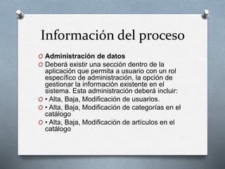 Información del proceso
O Administración de datos
O Deberá existir una sección dentro de la
aplicación que permita a usuario con un rol
específico de administración, la opción de
gestionar la información existente en el
sistema. Esta administración deberá incluir:
O • Alta, Baja, Modificación de usuarios.
O • Alta, Baja, Modificación de categorías en el
catálogo
O • Alta, Baja, Modificación de artículos en el
catálogo
 