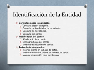 Identificación de la Entidad
O Consultas sobre la colección
O Consulta según categoría.
O Consulta de los detalles de un artículo.
O Consulta de novedades.
O Consulta del carrito.
O Modificación del carrito.
O Añadir artículo al carrito.
O Eliminar artículo del carrito.
O Modificar cantidad en el carrito.
O Tratamiento de usuarios.
O Insertar cliente en la base de datos.
O Modificar datos del cliente en la base de datos.
O Mostrar información para empleados.
 
