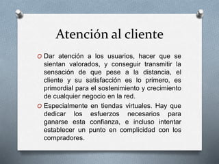 Atención al cliente
O Dar atención a los usuarios, hacer que se
sientan valorados, y conseguir transmitir la
sensación de que pese a la distancia, el
cliente y su satisfacción es lo primero, es
primordial para el sostenimiento y crecimiento
de cualquier negocio en la red.
O Especialmente en tiendas virtuales. Hay que
dedicar los esfuerzos necesarios para
ganarse esta confianza, e incluso intentar
establecer un punto en complicidad con los
compradores.
 