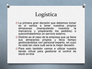 Logística
O La primera gran decisión que debemos tomar
es si vamos a tener nuestros propios
almacenes (manipulando nosotros la
mercancía y preparando los pedidos) o
subcontrataremos un servicio externo.
O Distinto es el caso de la empresa que ya tiene
sus almacenes propios y lleva tiempo
gestionándolos con personal experto, en cuyo
no está tan clara cuál sería la mejor decisión.
O Para esto también vamos a utilizar nuestra
tienda virtual para gestionar el control de
stock on-line
 