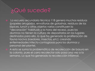     La escuela secundaria técnica 118 genera muchos residuos
    (papeles arrugados, envolturas de golosinas, residuos de los
    lápices, lunch y otros objetos varios constituyen la
    “decoración” habitual) a la hora del receso, pues los
    alumnos no tienen la cultura de depositarlos en los lugares
    destinados para ello, lo que ha generado la proliferación de
    fauna nociva (roedores, insectos, etc); creando
    enfermedades infecto-contagiosas para los alumnos y
    personal del plantel.
   A esto se suma la problemática de recolección de basura en
    la colonia, pues el carro recolector solo pasa una vez a la
    semana. Lo que ha generado la recolección informal.
 