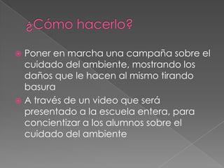  Poner en marcha una campaña sobre el
  cuidado del ambiente, mostrando los
  daños que le hacen al mismo tirando
  basura
 A través de un video que será
  presentado a la escuela entera, para
  concientizar a los alumnos sobre el
  cuidado del ambiente
 
