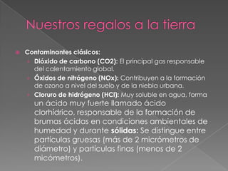    Contaminantes clásicos:
    › Dióxido de carbono (CO2): El principal gas responsable
      del calentamiento global.
    › Óxidos de nitrógeno (NOx): Contribuyen a la formación
      de ozono a nivel del suelo y de la niebla urbana.
    › Cloruro de hidrógeno (HCl): Muy soluble en agua, forma
      un ácido muy fuerte llamado ácido
      clorhídrico, responsable de la formación de
      brumas ácidas en condiciones ambientales de
      humedad y durante sólidas: Se distingue entre
      partículas gruesas (más de 2 micrómetros de
      diámetro) y partículas finas (menos de 2
      micómetros).
 