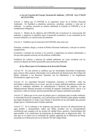 Plan de Gestión de la Oferta de Agua en las Cuencas del Proyecto Tinajones
Aspectos Ambientales
ATA-INADE 6
c) Ley de Creación del Consejo Nacional del Ambiente . CONAM. (Ley Nº26410
del 22/12/1994)
Artículo 2: Indica que el CONAM es el organismo rector de la Política Nacional
Ambiental. Su finalidad es planificar, promover, coordinar, controlar y velar por el
ambiente. La política nacional en materia ambiental la formula el CONAM y es de
cumplimiento obligatorio.
Artículo 3: Dentro de los objetivos del CONAM está el promover la conservación del
ambiente, y propiciar el equilibrio entre el desarrollo económico, el uso sostenible de los
recursos naturales y la conservación del ambiente.
Artículo 4: Establece que las funciones del CONAM, entre otras son:
Formular, coordinar, dirigir y evaluar la Política Nacional Ambiental y velar por su estricto
cumplimiento.
Coordinar y concertar las acciones y los sectores y organismos en asuntos ambientales, a
fin que estas guarden armonía con las políticas establecidas.
Establecer los criterios y patrones de calidad ambiental, así como coordinar con los
sectores la fijación de límites permisibles para protección ambiental.
d) Ley Marco para el Crecimiento de la Inversión Privada
Artículo 50: En este artículo se establece que las Autoridades Sectoriales Competentes
para conocer sobre asuntos relacionados con la aplicación de disposiciones del Código del
Medio Ambiente y los Recursos Naturales son los Ministerios ó los Organismos
Fiscalizadores según sea el caso.
Artículo 51: La Autoridad Nacional Competente comunica al CONAM sobre las
actividades a desarrollarse en su sector, que por su riesgo ambiental pudieran exceder los
niveles ó estándares tolerables de contaminación ó deterioro del ambiente, los que
obligatoriamente deberán presentar un Estudio de Impacto Ambiental (EIA) previo a su
ejecución y sobre los límites máximos permisibles del impacto ambiental acumulado.
Artículo 52: Indica que en los casos de peligro grave ó inminente para el medio ambiente,
la Autoridad Sectorial competente, con conocimiento del CONAM, podrá adoptar medidas
que hagan desaparecer el riesgo ó que limiten el desarrollo de las actividades que generan
peligro grave e inminente para el medio ambiente.
Artículo 57: En lo referente a las empresas que prestan servicios de abastecimiento de
agua potable y alcantarillado, indica que deben acreditar con la correspondiente
certificación que cumplen con las normas de calidad física, química o bacteriológica del
agua potable y las condiciones de tratamiento de desagüe para su disposición final. En
caso que no se cuente con el certificado de calidad, requerido por el Ministerio de Salud,
incurrirán en el delito previsto en el Artículo 305 del Código Penal.
 