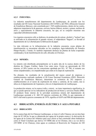 Plan de Gestión de la Oferta de Agua en las Cuencas del Proyecto Tinajones
Erosión y Sedimentación
ATA-INADE 38
4.2.3 INDUSTRIA
La industria manufacturera del departamento de Lambayeque, de acuerdo con los
resultados del III Censo Nacional Económico (III CENEC), del INEI, (Dirección General
de Estadísticas Básicas), está constituida por 1 569 establecimientos, dentro de las cuales,
adquieren importancia la de gaseosas, cerveza, harina (fideos), aceites y grasas, molinos de
arroz y especialmente la industria azucarera, las que, en su conjunto muestran una
capacidad sobredimensionada.
Los ingenios azucareros sólo se dedican a la producción de azúcar, alcohol y "melaza" que
es utilizada en la alimentación al ganado vacuno, el subproducto "bagazo", es llevado al
departamento de La Libertad para la fabricación de papel.
Lo más relevante es la infraestructura de la industria azucarera, cuyas plantas de
transformación se encuentran ubicadas en los complejos Agro-industriales de Pomalca
Pátapo-Pucalá y Tumán. Es también importante destacar las plantas de leche evaporada-
condensada y la de transformación de café, ubicadas en Chiclayo.
4.2.4 MINERÍA
La minería está distribuida principalmente en la parte alta de la cuenca dentro de los
distritos de Chugur, Catilluc, Santa Cruz entre otros. Existe un aproximado de 250
mineras, el 50% cuenta con las concesiones aprobada por D.L. Nº 708, el restante son
minas empadronadas y no empadronadas que están en la etapa de exploración.
No obstante, los resultados de la actualización del marco censal de empresas y
establecimientos realizado mediante el III Censo Nacional Económico (INEI. Dirección
General de Estadísticas Básicas), determinan la existencia de 362 empresas y
establecimientos en el sector de explotación de minas y canteras, de las cuales, una se
ubica en el departamento de Cajamarca y dos en el departamento de Lambayeque.
La producción minera, en la cuenca (valle y sierra), no tiene importancia significativa, lo
que se puede apreciar en los indicadores de producción de bienes y servicios finales (PBI).
El producto bruto interno de la actividad económica minera del departamento de
Lambayeque asciende a S/. 460 235 (precios corrientes de 1996), lo que representa el
0,01% del total (a precios constantes de 1979, significa el 0,03% del PBI del departamento.
4.3 IRRIGACIÓN, ENERGÍA ELÉCTRICA Y AGUA POTABLE
4.3.1 IRRIGACIÓN
En la cuenca baja del río Chancay-Lambayeque, se tiene el valle Chancay con un área bajo
riego de 83 140 ha, la que es abastecida por aguas de la propia cuenca y la derivación de
las aguas de la Cuenca del Atlántico para cuyo efecto se han construido obras hidráulicas
como el Túnel Conchano que deriva 115 MMC/año al río Chotano, éste a su vez deriva
239 MMC al río Chancay; éstas aguas se conducen al Reservorio de Tinajones de 320
 