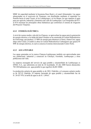 Plan de Gestión de la Oferta de Agua en las Cuencas del Proyecto Tinajones
Erosión y Sedimentación
ATA-INADE 39
MMC de capacidad mediante la bocatoma Raca Rumi y el canal Alimentador. Las aguas
almacenadas en el reservorio de Tinajones, son distribuidas mediante el repartidor La
Puntilla hacia el canal Taymi, al río Lambayeque y al río Reque, los que reparten el agua
para uso agrícola, industrial y doméstico del valle de Lambayeque. Las Fotografías del N°1
al N°6 muestran las principales obras hidráulicas que conforman el sistema de irrigación
del Proyecto Tinajones.
4.3.2 ENERGÍA ELÉCTRICA
A nivel de cuenca media y alta del río Chancay, se aprovechan las aguas para la generación
de energía eléctrica; a la salida del túnel Chotano se ha construido la Central Hidroeléctrica
de Chiriconga, que produce 1,5 MW de energía para abastecer a Chota y Santa Cruz; aguas
abajo entre Cirato y Cumbil se ubica la Central Hidroeléctrica Carhuaquero que genera 95
MW de energía eléctrica, la cual se conecta al sistema interconectado Centro Norte.
4.3.3 AGUA POTABLE
Las aguas generadas en la cuenca Chancay-Lambayeque también son aprovechadas para
uso poblacional, industrial y comercial en Chiclayo, Ferreñafe, Lambayeque y otras
poblaciones del valle.
La empresa encargada del servicio de agua potable y alcantarillado de Lambayeque es
EPSEL S.A., que administra un total de 26 localidades. El año 2000 fueron abastecidos
782 204 habitantes con agua potable lo que significó 46,801 MMC.
La producción unitaria de agua potable es de 309,1 l/hab/día y el consumo unitario medio
es de 207,22 l/hab/día. El importe facturado de agua potable y alcantarillado fue de
S/. 26 637 476, la tarifa de agua es de S/. 1,04/m3
.
 