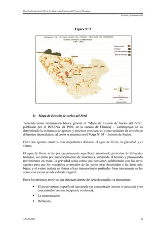 Plan de Gestión de la Oferta de Agua en las Cuencas del Proyecto Tinajones
Erosión y Sedimentación
ATA-INADE 44
Figura Nº 3
b) Mapa de Erosión de suelos del Perú
Teniendo como información básica general el “Mapa de Erosión de Suelos del Perú”,
publicado por el INRENA en 1996, en la cuenca de Chancay – Lambayeque se ha
determinado la existencia de agentes y procesos erosivos; así como unidades de erosión en
diferentes intensidades, tal como se muestra en el Mapa Nº 03 – Erosión de Suelos.
Entre los agentes erosivos más importantes destacan el agua de lluvia, la gravedad y el
viento.
El agua de lluvia actúa por escurrimiento superficial arrastrando partículas de diferentes
tamaños, así como por humedecimiento de materiales, saturando el terreno y provocando
movimientos en masa; la gravedad actúa como una constante, colaborando con los otros
agentes para que los materiales arrancados de las partes altas desciendan a las áreas más
bajas; y el viento trabaja en forma eficaz transportando partículas finas únicamente es las
zonas con escasa o nula cubierta vegetal.
Entre los procesos erosivos que destacan dentro del área de estudio, se encuentran:
 El escurrimiento superficial que puede ser concentrado (surcos o cárcavas) y no
concentrado (laminar incipiente o intensa);
 La meteorización
 Deflación.
 