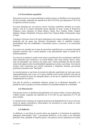 Plan de Gestión de la Oferta de Agua en las Cuencas del Proyecto Tinajones
Erosión y Sedimentación
ATA-INADE 45
b.1) Escurrimiento superficial
Este proceso erosivo es el que predomina en toda la cuenca, se distribuye en la mayor parte
del área evaluada, cubriendo una superficie de 485 614,239 ha, que representa el 78,7% de
la superficie total de la cuenca.
Las áreas afectadas por este proceso erosivo involucra superficies ubicadas en la parte
media y alta de la cuenca incluyendo tierras ubicadas en áreas vecinas al Reservorio
Tinajones, como asimismo en Huaca Blanca, Llama, Sexi, Catache, Pulán, Tongod,
Quilcate, Chugur, Ninabamba, Uticyacu, Santa Cruz, Chancay Baños, Churucancha, Lajas
y Chota.
Constituye el proceso erosivo de mayor importancia en la cuenca evaluada, proceso que es
producido por las aguas que discurren directamente sobre la superficie terrestre,
presentándose bajo dos modalidades: Concentrado (surcos y cárcavas) y no concentrado
(laminar).
Los surcos son causados por el agua de escorrentía superficial que se concentra formando
pequeñas incisiones más o menos paralelas y que generalmente siguen el sentido de la
máxima pendiente.
Las cárcavas se producen cuando existe mayor concentración del escurrimiento superficial
sobre materiales poco resistentes a la erosión hídrica, tales como arcillas, limos y tufos,
entre los principales. Las cárcavas son zanjas más o menos profundas (de más de medio
metro hasta algunos metro de profundidad) separadas por aristas o por lomas. Este tipo de
erosión, suele evolucionar por erosión remontante y desplomes laterales, provocando
geoformas conocidas como “bad lands”.
La erosión laminar es una forma de arrastre de películas superficiales de suelo que ocurre
imperceptiblemente; por lo que, se le conoce también como erosión pelicular. Este tipo de
erosión es propio de zonas con topografía plana y en las que la vegetación natural ha sido
remplazada por los cultivos.
Este tipo de erosión es sumamente peligrosa, porque no es fácilmente detectable y la
pérdida de suelo se produce en forma constante con la pérdida también de su fertilidad.
b.2) Meteorización
Este proceso erosivo se distribuye principalmente en la cuenca media, en tierras adyacentes
a Batán Grande, ocupando una superficie de 22 611,441 ha, que representa el 3,7% del
área evaluada.
La meteorización constituye un conjunto de procesos de degradación de la roca in situ, por
acción de agentes atmosféricos, observándose con frecuencia en zonas donde no existe
estabilidad morfodinámica.
b.3) Deflación
La deflación, es una forma de erosión eólica que propende a la formación de superficies
pedregosas denominadas “regs” o pavimentos desérticos, en las cuales se ha eliminado
partículas finas, quedando el material grueso. Este proceso erosivo predomina en la parte
 