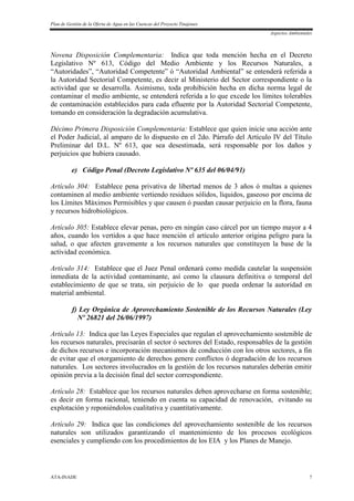 Plan de Gestión de la Oferta de Agua en las Cuencas del Proyecto Tinajones
Aspectos Ambientales
ATA-INADE 7
Novena Disposición Complementaria: Indica que toda mención hecha en el Decreto
Legislativo Nº 613, Código del Medio Ambiente y los Recursos Naturales, a
“Autoridades”, “Autoridad Competente” ó “Autoridad Ambiental” se entenderá referida a
la Autoridad Sectorial Competente, es decir al Ministerio del Sector correspondiente o la
actividad que se desarrolla. Asimismo, toda prohibición hecha en dicha norma legal de
contaminar el medio ambiente, se entenderá referida a lo que excede los límites tolerables
de contaminación establecidos para cada efluente por la Autoridad Sectorial Competente,
tomando en consideración la degradación acumulativa.
Décimo Primera Disposición Complementaria: Establece que quien inicie una acción ante
el Poder Judicial, al amparo de lo dispuesto en el 2do. Párrafo del Artículo IV del Título
Preliminar del D.L. Nº 613, que sea desestimada, será responsable por los daños y
perjuicios que hubiera causado.
e) Código Penal (Decreto Legislativo Nº 635 del 06/04/91)
Artículo 304: Establece pena privativa de libertad menos de 3 años ó multas a quienes
contaminen al medio ambiente vertiendo residuos sólidos, líquidos, gaseoso por encima de
los Límites Máximos Permisibles y que causen ó puedan causar perjuicio en la flora, fauna
y recursos hidrobiológicos.
Artículo 305: Establece elevar penas, pero en ningún caso cárcel por un tiempo mayor a 4
años, cuando los vertidos a que hace mención el artículo anterior origina peligro para la
salud, o que afecten gravemente a los recursos naturales que constituyen la base de la
actividad económica.
Artículo 314: Establece que el Juez Penal ordenará como medida cautelar la suspensión
inmediata de la actividad contaminante, así como la clausura definitiva o temporal del
establecimiento de que se trata, sin perjuicio de lo que pueda ordenar la autoridad en
material ambiental.
f) Ley Orgánica de Aprovechamiento Sostenible de los Recursos Naturales (Ley
Nº 26821 del 26/06/1997)
Artículo 13: Indica que las Leyes Especiales que regulan el aprovechamiento sostenible de
los recursos naturales, precisarán el sector ó sectores del Estado, responsables de la gestión
de dichos recursos e incorporación mecanismos de conducción con los otros sectores, a fin
de evitar que el otorgamiento de derechos genere conflictos ó degradación de los recursos
naturales. Los sectores involucrados en la gestión de los recursos naturales deberán emitir
opinión previa a la decisión final del sector correspondiente.
Artículo 28: Establece que los recursos naturales deben aprovecharse en forma sostenible;
es decir en forma racional, teniendo en cuenta su capacidad de renovación, evitando su
explotación y reponiéndolos cualitativa y cuantitativamente.
Artículo 29: Indica que las condiciones del aprovechamiento sostenible de los recursos
naturales son utilizados garantizando el mantenimiento de los procesos ecológicos
esenciales y cumpliendo con los procedimientos de los EIA y los Planes de Manejo.
 