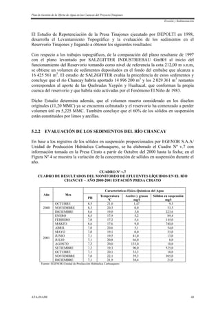 Plan de Gestión de la Oferta de Agua en las Cuencas del Proyecto Tinajones
Erosión y Sedimentación
ATA-INADE 49
El Estudio de Repotenciación de la Presa Tinajones ejecutado por DEPOLTI en 1998,
desarrolla el Levantamiento Topográfico y la evaluación de los sedimentos en el
Reservorio Tinajones y llegando a obtener los siguientes resultados:
Con respecto a los trabajos topográficos, de la comparación del plano resultante de 1997
con el plano levantado por SALZGITTER INDUSTRIEBAU GmBH al inicio del
funcionamiento del Reservorio tomando como nivel de referencia la cota 212,00 m s.n.m,
se obtiene un volumen de sedimentos depositados en el fondo del embalse que alcanza a
16 425 561 m3
. El estudio de SALZGITTER evalúa la procedencia de estos sedimentos y
concluye que el río Chancay habría aportado 14 896 200 m3
y los 2 029 361 m3
restantes
corresponden al aporte de las Quebradas Yaypón y Hualtacal, que conforman la propia
cuenca del reservorio y que habría sido activadas por el Fenómeno El Niño de 1983.
Dicho Estudio determina además, que el volumen muerto considerado en los diseños
originales (11,20 MMC) ya se encuentra colmatado y el reservorio ha comenzado a perder
volumen útil en 5,225 MMC. También concluye que el 60% de los sólidos en suspensión
están constituidos por limos y arcillas.
5.2.2 EVALUACIÓN DE LOS SEDIMENTOS DEL RÍO CHANCAY
En base a los registros de los sólidos en suspensión proporcionados por EGENOR S.A.A/
Unidad de Producción Hidráulica Carhuaquero, se ha elaborado el Cuadro Nº v.7 con
información tomada en la Presa Cirato a partir de Octubre del 2000 hasta la fecha; en el
Figura Nº 4 se muestra la variación de la concentración de sólidos en suspensión durante el
año.
CUADRO Nº v.7
CUADRO DE RESULTADOS DEL MONITOREO DE EFLUENTES LÍQUIDOS EN EL RÍO
CHANCAY – AÑO 2000-2001 ESTACIÓN PRESA CIRATO
Año Mes
Características Físico-Químicas del Agua
PH
Temperatura
ºC
Aceites y grasas
mg/l
Sólidos en suspensión
mg/l
2000
OCTUBRE 8,5 21,0 1,47 9,3
NOVIEMBRE 8,3 20,3 0,0 53,5
DICIEMBRE 8,6 19,0 3,0 223,6
2001
ENERO 8,5 17,9 5,2 89,4
FEBRERO 7,0 17,2 5,4 145,0
MARZO 8,6 17,6 9,0 740,0
ABRIL 7,0 20,6 5,1 54,0
MAYO 7,0 19,1 0,0 35,0
JUNIO 7,1 19,5 41,0 13,0
JULIO 7,1 20,8 66,0 8,0
AGOSTO 7,2 20,0 133,0 10,0
SETIEMBRE 7,2 19,3 90,0 525,0
OCTUBRE 7,1 20,1 33,3 10,0
NOVIEMBRE 7,0 22,1 39,3 305,0
DICIEMBRE 7,1 21,9 38,4 21,0
Fuente: EGENOR-Unidad de Producción Hidráulica Carhuaquero
 