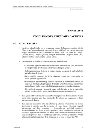 Plan de Gestión de la Oferta de Agua en las Cuencas del Proyecto Tinajones
Erosión y Sedimentación
ATA-INADE 51
CAPITULO VI
CONCLUSIONES Y RECOMENDACIONES
6.3 CONCLUSIONES
 Las áreas más afectadas por el proceso de erosión de la cuenca media y alta de
Chancay y Chotano (Zona de trasvase), alcanza a 616 462 ha, y se presenta con
mayor intensidad en las localidades de Yuca, Sexi, San Juan de Licupis,
Catache, Pulán, Tongod, Quilcate, Chugur, Ninabamba, Uticyacu, Santa Cruz,
Chancay Baños, Churuconcha, Lajas y Chota.
 Las causas de la erosión en estas cuencas son las siguientes:
- Actividades agrícolas irracionales efectuadas en suelos con altas pendientes
y sin apropiadas prácticas de conservación de aguas y suelo.
- Sobre pastoreo que destruye la pradera natural y expone al suelo al efecto
de la lluvia y al viento.
- Deforestación y destrucción de la cobertura vegetal para convertirlos en
áreas agrícolas y ganaderas.
- Construcción de carreteras y caminos sin tomar en cuenta la textura de los
suelos, la pendiente, la protección de taludes y la ubicación de alcantarillas
generalmente en las zonas más frágiles que generan profundas cárcavas.
- Ejecución de canales y tomas de riego mal ubicadas y sin la protección
debida a de los taludes y adecuadas obras de encauzamiento del río.
 Las aguas del Conchano derivadas al Chotano proceden de manantiales de una
zona caliza-cárstica, con bajo contenido de sólidos en suspensión y flujo
permanente de 4 m3
/s.
 Las áreas de las cuencas altas del Chancay y Chotano actualmente son menos
propensas a erosión por la presencia de una buena cobertura vegetal
permanente que han permitido el desarrollo de actividad ganadera,
recomendándose no llegar al sobre pastoreo como tampoco incrementar la
actividad agrícola deforestando las pocas áreas de bosques naturales de altura,
que resulta propicia para la siembra de tubérculos, cereales y menestras debido
al aumento de la temperatura de la tierra que en la zona es mayor de 1º C.
 