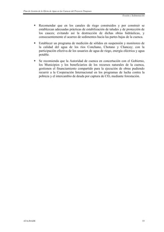 Plan de Gestión de la Oferta de Agua en las Cuencas del Proyecto Tinajones
Erosión y Sedimentación
ATA-INADE 53
 Recomendar que en los canales de riego construidos y por construir se
establezcan adecuadas prácticas de estabilización de taludes y de protección de
los cauces; evitando así la destrucción de dichas obras hidráulicas, y
consecuentemente el acarreo de sedimentos hacia las partes bajas de la cuenca.
 Establecer un programa de medición de sólidos en suspensión y monitoreo de
la calidad del agua de los ríos Conchano, Chotano y Chancay; con la
participación efectiva de los usuarios de agua de riego, energía eléctrica y agua
potable.
 Se recomienda que la Autoridad de cuenca en concertación con el Gobierno,
los Municipios y los beneficiarios de los recursos naturales de la cuenca,
gestionen el financiamiento compartido para la ejecución de obras pudiendo
recurrir a la Cooperación Internacional en los programas de lucha contra la
pobreza y el intercambio de deuda por captura de CO2 mediante forestación.
 