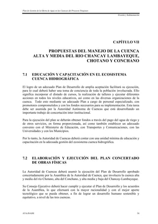 Plan de Gestión de la Oferta de Agua en las Cuencas del Proyecto Tinajones
Erosión y Sedimentación
ATA-INADE 54
CAPÍTULO VII
PROPUESTAS DEL MANEJO DE LA CUENCA
ALTA Y MEDIA DEL RIO CHANCAY LAMBAYEQUE,
CHOTANO Y CONCHANO
7.1 EDUCACIÓN Y CAPACITACIÓN EN EL ECOSISTEMA
CUENCA HIDROGRÁFICA
El logro de un adecuado Plan de Desarrollo de amplia aceptación facilitará su ejecución,
para lo cual deberá haber una toma de conciencia de toda la población involucrada. Ello
significa incorporar el distado de cursos, la realización de talleres y ejecutar diferentes
acciones en todos los niveles educativos, así como en las diversas organizaciones de la
cuenca. Todo esto mediante un adecuado Plan a cargo de personal especializado, con
promotores comprometidos y con los fondos necesarios para su implementación. Esta tarea
debe ser asumida por la Autoridad Autónoma de Cuencas que está desarrollando un
importante trabajo de concertación inter institucional.
Para la ejecución del plan se deberán obtener fondos a través del pago del agua de riego y
de otros servicios, en forma proporcionada, así como también establecer un adecuado
convenio con el Ministerio de Educación, con Transportes y Comunicaciones, con las
Universidades y con los Municipios.
Por lo tanto, la Autoridad de Cuencas deberá contar con una unidad mínima de educación y
capacitación en la adecuada gestión del ecosistema cuenca hidrográfica.
7.2 ELABORACIÓN Y EJECUCIÓN DEL PLAN CONCERTADO
DE OBRAS FÍSICAS
La Autoridad de Cuencas deberá asumir la ejecución del Plan de Desarrollo aprobado
concertadamente por la Asamblea de la Autoridad de Cuenca, que involucra la cuenca alta
y media del río Chotano, alta del Conchano, y alta media y baja del Chancay-Lambayeque.
Su Consejo Ejecutivo deberá hacer cumplir y ejecutar el Plan de Desarrollo y los acuerdos
de la Asamblea, lo que efectuará con la mayor racionalidad y con el mejor aporte
tecnológico que se pueda obtener, a fin de lograr un desarrollo humano sostenible y
equitativo, a nivel de las tres cuencas.
 