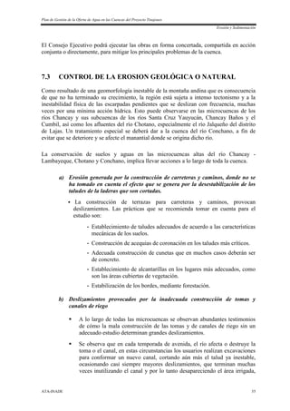 Plan de Gestión de la Oferta de Agua en las Cuencas del Proyecto Tinajones
Erosión y Sedimentación
ATA-INADE 55
El Consejo Ejecutivo podrá ejecutar las obras en forma concertada, compartida en acción
conjunta o directamente, para mitigar los principales problemas de la cuenca.
7.3 CONTROL DE LA EROSION GEOLÓGICA O NATURAL
Como resultado de una geomorfología inestable de la montaña andina que es consecuencia
de que no ha terminado su crecimiento, la región está sujeta a intenso tectonismo y a la
inestabilidad física de las escarpadas pendientes que se deslizan con frecuencia, muchas
veces por una mínima acción hídrica. Esto puede observarse en las microcuencas de los
ríos Chancay y sus subcuencas de los ríos Santa Cruz Yauyucán, Chancay Baños y el
Cumbil, así como los afluentes del río Chotano, especialmente el río Jalqueño del distrito
de Lajas. Un tratamiento especial se deberá dar a la cuenca del río Conchano, a fin de
evitar que se deteriore y se afecte el manantial donde se origina dicho río.
La conservación de suelos y aguas en las microcuencas altas del río Chancay -
Lambayeque, Chotano y Conchano, implica llevar acciones a lo largo de toda la cuenca.
a) Erosión generada por la construcción de carreteras y caminos, donde no se
ha tomado en cuenta el efecto que se genera por la desestabilización de los
taludes de la laderas que son cortadas.
 La construcción de terrazas para carreteras y caminos, provocan
deslizamientos. Las prácticas que se recomienda tomar en cuenta para el
estudio son:
- Establecimiento de taludes adecuados de acuerdo a las características
mecánicas de los suelos.
- Construcción de acequias de coronación en los taludes más críticos.
- Adecuada construcción de cunetas que en muchos casos deberán ser
de concreto.
- Establecimiento de alcantarillas en los lugares más adecuados, como
son las áreas cubiertas de vegetación.
- Estabilización de los bordes, mediante forestación.
b) Deslizamientos provocados por la inadecuada construcción de tomas y
canales de riego
 A lo largo de todas las microcuencas se observan abundantes testimonios
de cómo la mala construcción de las tomas y de canales de riego sin un
adecuado estudio determinan grandes deslizamientos.
 Se observa que en cada temporada de avenida, el río afecta o destruye la
toma o el canal, en estas circunstancias los usuarios realizan excavaciones
para conformar un nuevo canal, cortando aún más el talud ya inestable,
ocasionando casi siempre mayores deslizamientos, que terminan muchas
veces inutilizando el canal y por lo tanto desapareciendo el área irrigada,
 