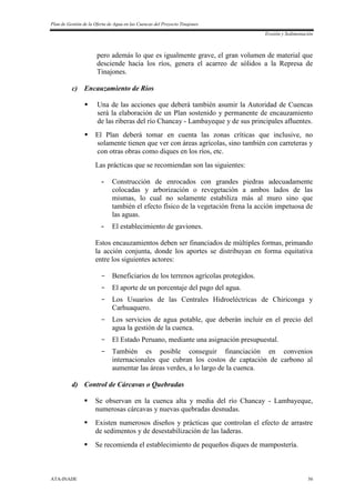 Plan de Gestión de la Oferta de Agua en las Cuencas del Proyecto Tinajones
Erosión y Sedimentación
ATA-INADE 56
pero además lo que es igualmente grave, el gran volumen de material que
desciende hacia los ríos, genera el acarreo de sólidos a la Represa de
Tinajones.
c) Encauzamiento de Ríos
 Una de las acciones que deberá también asumir la Autoridad de Cuencas
será la elaboración de un Plan sostenido y permanente de encauzamiento
de las riberas del río Chancay - Lambayeque y de sus principales afluentes.
 El Plan deberá tomar en cuenta las zonas críticas que inclusive, no
solamente tienen que ver con áreas agrícolas, sino también con carreteras y
con otras obras como diques en los ríos, etc.
Las prácticas que se recomiendan son las siguientes:
- Construcción de enrocados con grandes piedras adecuadamente
colocadas y arborización o revegetación a ambos lados de las
mismas, lo cual no solamente estabiliza más al muro sino que
también el efecto físico de la vegetación frena la acción impetuosa de
las aguas.
- El establecimiento de gaviones.
Estos encauzamientos deben ser financiados de múltiples formas, primando
la acción conjunta, donde los aportes se distribuyan en forma equitativa
entre los siguientes actores:
- Beneficiarios de los terrenos agrícolas protegidos.
- El aporte de un porcentaje del pago del agua.
- Los Usuarios de las Centrales Hidroeléctricas de Chiriconga y
Carhuaquero.
- Los servicios de agua potable, que deberán incluir en el precio del
agua la gestión de la cuenca.
- El Estado Peruano, mediante una asignación presupuestal.
- También es posible conseguir financiación en convenios
internacionales que cubran los costos de captación de carbono al
aumentar las áreas verdes, a lo largo de la cuenca.
d) Control de Cárcavas o Quebradas
 Se observan en la cuenca alta y media del río Chancay - Lambayeque,
numerosas cárcavas y nuevas quebradas desnudas.
 Existen numerosos diseños y prácticas que controlan el efecto de arrastre
de sedimentos y de desestabilización de las laderas.
 Se recomienda el establecimiento de pequeños diques de mampostería.
 