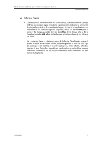 Plan de Gestión de la Oferta de Agua en las Cuencas del Proyecto Tinajones
Erosión y Sedimentación
ATA-INADE 57
e) Cobertura Vegetal
 Construcción o reconstrucción del ciclo hídrico, constituyendo la Esponja
Hídrica que asegure agua abundante y permanente mediante la aplicación
de adecuadas prácticas de retención del agua y del suelo, como la siembra o
resiembra de las distintas especies vegetales, desde las xerofíticas para la
Costa y la Yunga, pasando por las mesofitas de la Yunga alta y de la
Quechua hasta las hidrofitas de las lagunas y los humedales de las Jalcas y
las Punas.
 La vegetación frena el efecto mecánico de la lluvia, fija el suelo, genera el
primer eslabón de la cadena trófica, haciendo posible la vida de todo tipo
de animales y del hombre, y si esto fuera poco, estos árboles, arbustos,
hierbas si son frutícolas, aromáticas, medicinales o maderables, pueden
fácilmente convertirse en el recurso económico más importante de una
cuenca hidrográfica.
 