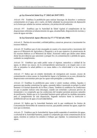 Plan de Gestión de la Oferta de Agua en las Cuencas del Proyecto Tinajones
Aspectos Ambientales
ATA-INADE 8
g) Ley General de Salud (Ley Nº 26842 del 20/07/1997)
Artículo 104: Establece la prohibición para realizar descargas de desechos o sustancias
contaminantes en el agua, aire o suelo, sin haber adoptado las precauciones de depuración
en la forma que señalan las normas sanitarias y de protección del ambiente.
Artículo 107: Establece que la Autoridad de Salud vigilará el cumplimiento de las
disposiciones referentes al abastecimiento de agua, alcantarillado, disposición de excretas y
reuso de aguas servidas.
h) Ley General de Aguas (Decreto Ley Nº 17752 del año 1969)
Artículo 9: Declara de necesidad y utilidad pública, conservar, preservar e incrementar los
recursos hídricos.
Artículo 10: Establece que el ente encargado en cuanto a la conservación e incremento del
agua es el Ministerio de Agricultura y Pesquería y en lo que respecta a la preservación de
los recursos hídricos es el Ministerio de Salud. Asimismo indica que dichos entes deben
dictar las providencias que sancionen y pongan fin a la contaminación o pérdida de aguas,
cuidando su cumplimiento.
Artículo 14: Establece que nadie podrá variar el régimen, naturaleza o calidad de las
aguas, ni alterar sus cauces, sin la correspondiente autorización y en ningún caso si con
ello se perjudica la salud pública o se causa daños a la colectividad o a los recursos
naturales.
Artículo 17: Indica que en estados declarados de emergencia por escasez, exceso de
contaminación u otras causas, la Autoridad de Aguas o la Sanitaria, en su caso, dictarán las
disposiciones convenientes para que las aguas sean protegidas y controladas.
Artículo 22: Establece la prohibición para verter ó emitir residuos sólidos, líquidos ó
gaseosos que puedan contaminar las aguas, causando daños ó poniendo en peligro la salud
humana o el normal desarrollo de la flora y fauna. También se establecen las condiciones
en que se pueden realizar estas descargas, cuando son sometidas a procesos previos de
tratamiento o se compruebe que las condiciones del receptor permitan procesos naturales
de purificación. Señala que es la Autoridad Sanitaria quien aplicará las medidas necesarias
para el cumplimiento de esta disposición, llegando inclusive hasta la restricción o
prohibición del uso de agua a la actividad dañina.
Artículo 24: Indica que la Autoridad Sanitaria será la que establecerá los límites de
Concentración Permisibles de sustancias nocivas, que puedan contener las aguas, según los
usos que se destinen.
Artículo 25: Establece que la Autoridad de Aguas podrá suspender el suministro de aguas,
a solicitud de la Autoridad Sanitaria, cuando se compruebe que existe contaminación de las
aguas, mientras se realicen los estudios ó trabajos que impidan la contaminación de las
aguas.
 