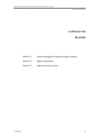 Plan de Gestión de la Oferta de Agua en las Cuencas del Proyecto Tinajones
Erosión y Sedimentación
ATA-INADE 58
CAPÍTULO VIII
PLANOS
Plano Nº 1: Sistema Hidrográfico Chancay-Chotano-Conchano
Plano Nº 2: Mapa de Subcuencas
Plano Nº 3: Mapa de Erosión de suelos
 