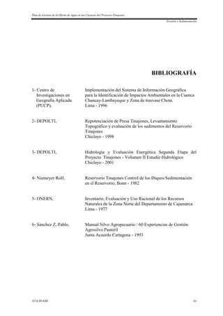 Plan de Gestión de la Oferta de Agua en las Cuencas del Proyecto Tinajones
Erosión y Sedimentación
ATA-INADE 62
BIBLIOGRAFÍA
1- Centro de Implementación del Sistema de Información Geográfica
Investigaciones en para la Identificación de Impactos Ambientales en la Cuenca
Geografía Aplicada Chancay-Lambayeque y Zona de trasvase Chota.
(PUCP), Lima - 1996
2- DEPOLTI, Repotenciación de Presa Tinajones, Levantamiento
Topográfico y evaluación de los sedimentos del Reservorio
Tinajones
Chiclayo - 1998
3- DEPOLTI, Hidrología y Evaluación Energética Segunda Etapa del
Proyecto Tinajones - Volumen II Estudio Hidrológico
Chiclayo - 2001
4- Niemeyer Rolf, Reservorio Tinajones Control de los Diques/Sedimentación
en el Reservorio, Bonn - 1982
5- ONERN, Inventario, Evaluación y Uso Racional de los Recursos
Naturales de la Zona Norte del Departamento de Cajamarca
Lima - 1977
6- Sánchez Z, Pablo, Manual Silvo Agropecuario / 60 Experiencias de Gestión
Agrosilvo Pastoril
Junta Acuerdo Cartagena - 1993
 