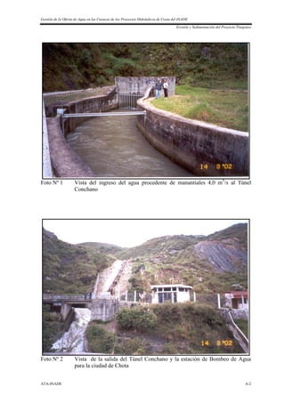Gestión de la Oferta de Agua en las Cuencas de los Proyectos Hidráulicos de Costa del INADE
Erosión y Sedimentación del Proyecto Tinajones
ATA-INADE A-2
Foto Nº 1 Vista del ingreso del agua procedente de manantiales 4,0 m3
/s al Túnel
Conchano
Foto Nº 2 Vista de la salida del Túnel Conchano y la estación de Bombeo de Agua
para la ciudad de Chota
 