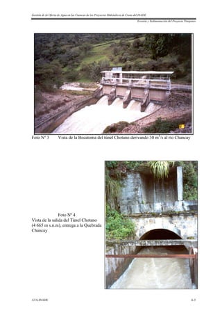 Gestión de la Oferta de Agua en las Cuencas de los Proyectos Hidráulicos de Costa del INADE
Erosión y Sedimentación del Proyecto Tinajones
ATA-INADE A-3
Foto Nº 3 Vista de la Bocatoma del túnel Chotano derivando 30 m3
/s al río Chancay
Foto Nº 4
Vista de la salida del Túnel Chotano
(4 665 m s.n.m), entrega a la Quebrada
Chancay
 