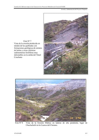 Gestión de la Oferta de Agua en las Cuencas de los Proyectos Hidráulicos de Costa del INADE
Erosión y Sedimentación del Proyecto Tinajones
ATA-INADE A-5
Foto Nº 7
Vista de la erosión producida en
taludes de las quebradas con
formaciones geológicas de estratos
de lutitas y rocas calcáreas
sedimentarias fosilíferas muy
delesnables en la salida del Túnel
Conchano
Foto Nº 8 Vista de la Erosión Hídrica en laderas de alta pendiente, lugar de
Chuclachulit en la Cuenca del Chotano.
 