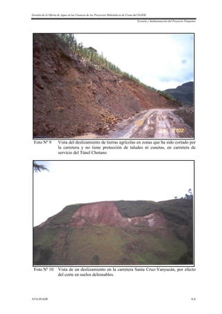 Gestión de la Oferta de Agua en las Cuencas de los Proyectos Hidráulicos de Costa del INADE
Erosión y Sedimentación del Proyecto Tinajones
ATA-INADE A-6
Foto Nº 9 Vista del deslizamiento de tierras agrícolas en zonas que ha sido cortado por
la carretera y no tiene protección de taludes ni cunetas, en carretera de
servicio del Túnel Chotano
Foto Nº 10 Vista de un deslizamiento en la carretera Santa Cruz-Yanyucán, por efecto
del corte en suelos delesnables.
 