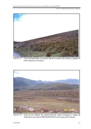 Gestión de la Oferta de Agua en las Cuencas de los Proyectos Hidráulicos de Costa del INADE
Erosión y Sedimentación del Proyecto Tinajones
ATA-INADE A-7
Foto Nº 11 Vista del barbechado en la parte alta de la cuenca alta Chancay, dejando al
suelo expuesto a la erosión.
Foto Nº 12 Vista de los trabajos de conservación de suelos (Acequias o zanjas de
infiltración) que ejecuta PRONAMACHCS en la cuenca alta Chancay
 