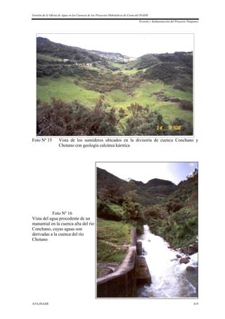 Gestión de la Oferta de Agua en las Cuencas de los Proyectos Hidráulicos de Costa del INADE
Erosión y Sedimentación del Proyecto Tinajones
ATA-INADE A-9
Foto Nº 15 Vista de los sumideros ubicados en la divisoria de cuenca Conchano y
Chotano con geología calcárea kárstica
Foto Nº 16
Vista del agua procedente de un
manantial en la cuenca alta del río
Conchano, cuyas aguas son
derivadas a la cuenca del río
Chotano
 