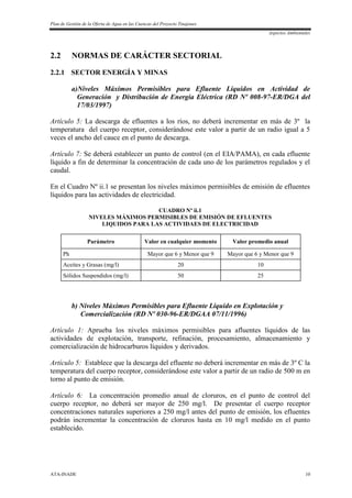 Plan de Gestión de la Oferta de Agua en las Cuencas del Proyecto Tinajones
Aspectos Ambientales
ATA-INADE 10
2.2 NORMAS DE CARÁCTER SECTORIAL
2.2.1 SECTOR ENERGÍA Y MINAS
a)Niveles Máximos Permisibles para Efluente Líquidos en Actividad de
Generación y Distribución de Energía Eléctrica (RD Nº 008-97-ER/DGA del
17/03/1997)
Artículo 5: La descarga de efluentes a los ríos, no deberá incrementar en más de 3º la
temperatura del cuerpo receptor, considerándose este valor a partir de un radio igual a 5
veces el ancho del cauce en el punto de descarga.
Artículo 7: Se deberá establecer un punto de control (en el EIA/PAMA), en cada efluente
líquido a fin de determinar la concentración de cada uno de los parámetros regulados y el
caudal.
En el Cuadro Nº ii.1 se presentan los niveles máximos permisibles de emisión de efluentes
líquidos para las actividades de electricidad.
CUADRO Nº ii.1
NIVELES MÁXIMOS PERMISIBLES DE EMISIÓN DE EFLUENTES
LIQUIDOS PARA LAS ACTIVIDAES DE ELECTRICIDAD
Parámetro Valor en cualquier momento Valor promedio anual
Ph Mayor que 6 y Menor que 9 Mayor que 6 y Menor que 9
Aceites y Grasas (mg/l) 20 10
Sólidos Suspendidos (mg/l) 50 25
b) Niveles Máximos Permisibles para Efluente Líquido en Explotación y
Comercialización (RD Nº 030-96-ER/DGAA 07/11/1996)
Artículo 1: Aprueba los niveles máximos permisibles para afluentes líquidos de las
actividades de explotación, transporte, refinación, procesamiento, almacenamiento y
comercialización de hidrocarburos líquidos y derivados.
Artículo 5: Establece que la descarga del efluente no deberá incrementar en más de 3º C la
temperatura del cuerpo receptor, considerándose este valor a partir de un radio de 500 m en
torno al punto de emisión.
Artículo 6: La concentración promedio anual de cloruros, en el punto de control del
cuerpo receptor, no deberá ser mayor de 250 mg/l. De presentar el cuerpo receptor
concentraciones naturales superiores a 250 mg/l antes del punto de emisión, los efluentes
podrán incrementar la concentración de cloruros hasta en 10 mg/l medido en el punto
establecido.
 